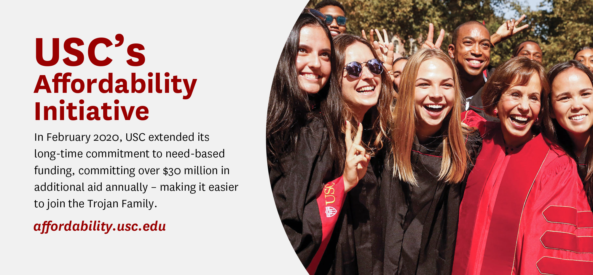 USC's Affordability Initiative. In February 2020, USC extended its
			long-time commitment to need-based funding, committing over $30 million in additional aid annually - making it easier to join the Trojan Family. https://affordability.usc.edu