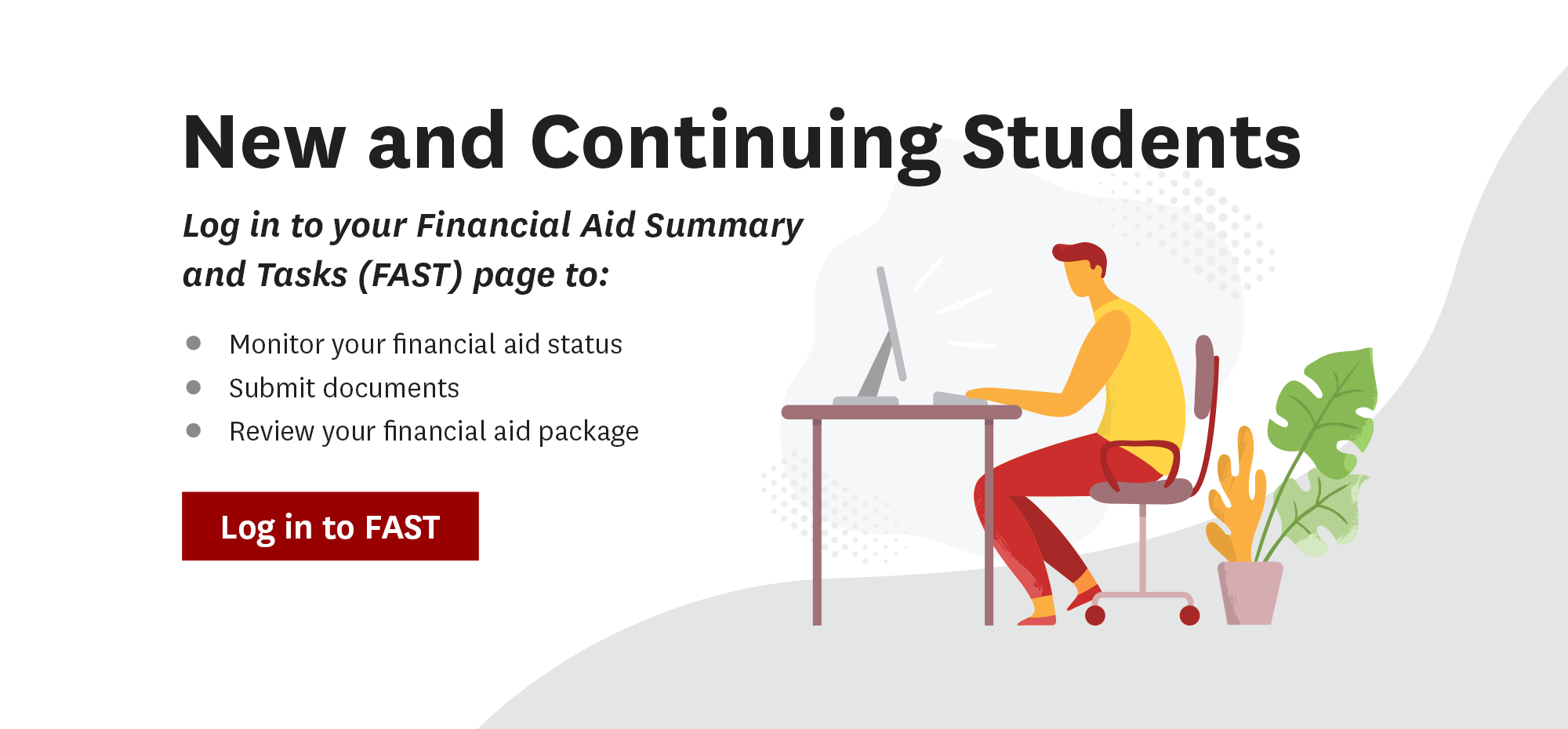 New and Continuing Students. Log in to your Financial Aid Summary
			and Tasks (FAST) page to: Monitor your financial aid status, Submit documents ,Review your financial aid package